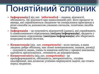 • Інформація ( від лат. іnformatio) – знання, відомості,
обізнаність. Це відомості про навколишній світ, його процеси та
явища, які сприймаються людиною чи спеціальним пристроєм в
різні способи за допомогою умовних сигналів, технічних засобів
тощо.
• Інформація - це сукупність відомостей (даних), які сприймають
із навколишнього середовища (вхідна інформація), видають у
навколишнє середовище (вихідна інформація) або зберігають
всередині певної системи.
• Компетенція (від лат. сompetencia) - коло питань, в яких
людина добре обізнана, має певні повноваження, знання, досвід)
- сукупність знань, умінь та навичок набутих у процесі навчання,
здатність орієнтуватися , готовність до використання.
• Компетентність (від лат. сompetentia) - це
проінформованість, обізнаність, авторитетність, ступінь
кваліфікації, яка дозволяє успішно вирішувати задачі, що стоять
перед людиною.
 