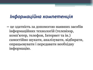 Інформаційна компетенція
– це здатність за допомогою наявних засобів
інформаційних технологій (телевізор,
комп'ютер, телефон, Інтернет та ін.)
самостійно шукати, аналізувати, відбирати,
опрацьовувати і передавати необхідну
інформацію.
 