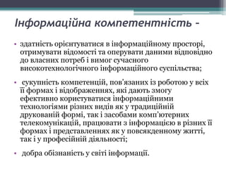 Інформаційна компетентність –
• здатність орієнтуватися в інформаційному просторі,
отримувати відомості та оперувати даними відповідно
до власних потреб і вимог сучасного
високотехнологічного інформаційного суспільства;
• сукупність компетенцій, пов’язаних із роботою у всіх
її формах і відображеннях, які дають змогу
ефективно користуватися інформаційними
технологіями різних видів як у традиційній
друкованій формі, так і засобами комп’ютерних
телекомунікацій, працювати з інформацією в різних її
формах і представленнях як у повсякденному житті,
так і у професійній діяльності;
• добра обізнаність у світі інформації.
 