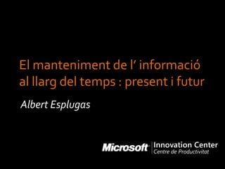 El manteniment de l’ informació
al llarg del temps : present i futur
Albert Esplugas
 