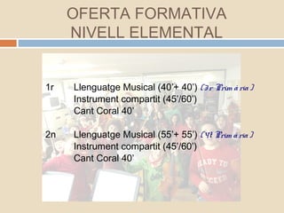 1r Llenguatge Musical (40’+ 40’) (3r Prim ària)
Instrument compartit (45’/60’)
Cant Coral 40’
2n Llenguatge Musical (55’+ 55’) (4t Prim ària)
Instrument compartit (45’/60’)
Cant Coral 40’
OFERTA FORMATIVA
NIVELL ELEMENTAL
 