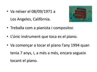 • Va néixer el 08/09/1971 a 
Los Angeles, Califòrnia. 
• Treballa com a pianista i compositor. 
• L’únic instrument que toca es el piano. 
• Va començar a tocar el piano l’any 1994 quan 
tenia 7 anys, i, a més a més, encara segueix 
tocant el piano. 
 