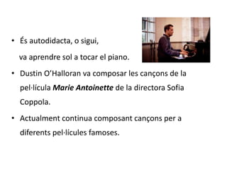 • És autodidacta, o sigui, 
va aprendre sol a tocar el piano. 
• Dustin O’Halloran va composar les cançons de la 
pel·lícula Marie Antoinette de la directora Sofia 
Coppola. 
• Actualment continua composant cançons per a 
diferents pel·lícules famoses. 
 