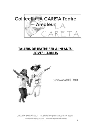 Col·lectiu LA CARETA Teatre
          Amateur




  TALLERS DE TEATRE PER A INFANTS,
           JOVES I ADULTS




                                                  Temporada 2010 – 2011




LA CARETA TEATRE Amateur | Telf. 690 705 997 | Rbl. Sant Jordi, 2-4. Ripollet
         | lacaretateatre@yahoo.es | www.lacaretateatre.tk3.net
                                                                                1
 