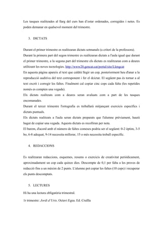 Les tasques realitzades al llarg del curs han d’estar ordenades, corregides i netes. Es
poden demanar en qualsevol moment del trimestre.A


   3. DICTATS


Durant el primer trimestre es realitzaran dictats setmanals (a criteri de la professora).
Durant la primera part del segon trimestre es realitzaran dictats a l'aula igual que durant
el primer trimestre, a la segona part del trimestre els dictats es realitzaran com a deures
utilitzant les noves tecnologies. http://www20.gencat.cat/portal/site/Llengcat
En aquesta pàgina apareix el text que caldrà llegir un cop, posteriorment heu d'anar a la
reproducció auditiva del text corresponent i fer el dcictat. El següent pas és tornar a al
text excrit i corregir les faltes. Finalment cal copiar cinc cops cada falta (les repetides
només es compten una vegada).
Els dictats realitzats com a deures seran avaluats com a part de les tasques
encomanades.
Durant el tercer trimestre l'ortografia es treballarà mitjançant exercicis específics i
dictats puntuals.
Els dictats realitzats a l'aula seran dictats preparats que l'alumne prèviament, haurà
hagut de copiar una vegada. Aquests dictats es recolliran per nota.
El barem, d'acord amb el número de faltes comeses podria ser el següent: 0-2 òptim, 3-5
bo, 6-8 adequat, 9-14 necessita millorar, 15 o més necessita treball específic.


   4. REDACCIONS


Es realitzaran redaccions, esquemes, resums o exercicis de creativitat periòdicament,
aproximadament un cop cada quinze dies. Descompte de 0,1 per falta a les proves de
redacció fins a un màxim de 2 punts. L'alumne pot copiar les faltes (10 cops) i recuperar
els punts descomptats.
IOS
   5. LECTURES

Hi ha una lectura obligatòria trimestral.

1r trimestre: Jordi d’Urtx. Octavi Egea. Ed. Cruïlla
 
