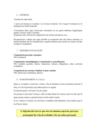 6. EXÀMENS

-Examen de cada unitat.

-1 prova de lectura en el primer i en el tercer trimestre. En el segon l’avaluació es fa
mitjançant un treball específic.

-S’avaluaran altres tipus d’activitats consistents en les quatre habilitats lingüístiques
(parlar, escriure, llegir i escoltar)
(Exposició oral, activitat de comprensió oral, dossier de premsa, etc.)

Recuperacions: sempre que sigui possible es recuperarà dins del mateix trimestre, es
donarà facilitats per fer recuperacions a aquells alumnes que mostrin un interès real per
recuperar l’assignatura.


   7. CRITERIS D’AVALUACIÓ

Competència personal- conceptes:
40% (exàmens)

Competències metodològiques i comunicatives- procediments:
40% (treballa quotidià, dictats, redaccions, lectures obligatòries, altres activitats
avaluables)

Competència de conviure i habitar el món- actitud:
20% (observació sistemàtica, deures)


   8. FUNCIONAMENT A L’AULA

Quan es vol parlar o intervenir a classe, s’ha de demanar el torn de paraula aixecant el
braç, no s’ha de permetre que tothom parli a la vegada.
El material propi i col·lectiu s’ha de cuidar.
En principi es pot tenir l’estoig a sobre la taula durant les classes, però els dies que hi
hagi examen només es permetrà tenir un boli sobre la taula.
Si no s’indica el contrari, les activitats es treballen individualment, això implica que hi
ha d’haver silenci.


         L’objectiu del curs és que tots els alumnes aprovin, però per
            aconseguir-ho s’ha de treballar i fer un esforç personal.
 