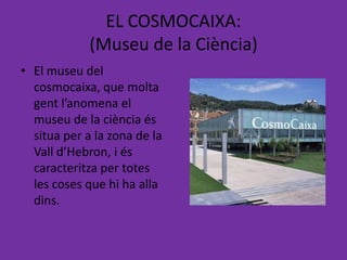EL COSMOCAIXA:
             (Museu de la Ciència)
• El museu del
  cosmocaixa, que molta
  gent l’anomena el
  museu de la ciència és
  situa per a la zona de la
  Vall d’Hebron, i és
  caracteritza per totes
  les coses que hi ha alla
  dins.
 