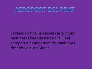 És l’aeroport de Barcelona i esta cituat
molt a les afores de Barcelona. És el
aeroport més important de Catalunya i
després ve el de Girona.
 