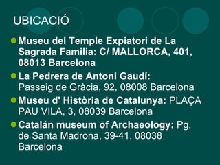 UBICACIÓ Museu del Temple Expiatori de La Sagrada Familia: C/ MALLORCA, 401, 08013 Barcelona La Pedrera de Antoni Gaudí: Passeig de Gràcia, 92, 08008 Barcelona  Museu d' Història de Catalunya:  PLAÇA PAU VILA, 3, 08039 Barcelona  Catalán museum of Archaeology:  Pg. de Santa Madrona, 39-41, 08038 Barcelona  