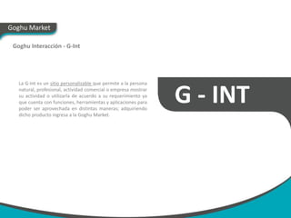 Goghu Market

 Goghu Interacción - G-Int




   La G-Int es un sitio personalizable que permite a la persona
   natural, profesional, actividad comercial o empresa mostrar
   su actividad o utilizarla de acuerdo a su requerimiento ya
   que cuenta con funciones, herramientas y aplicaciones para
   poder ser aprovechada en distintas maneras; adquiriendo
                                                                  G - INT
   dicho producto ingresa a la Goghu Market.
 