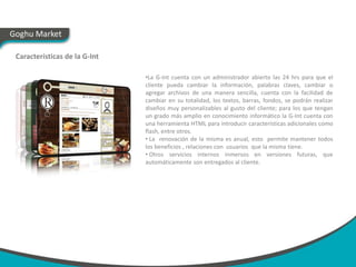 Goghu Market

 Características de la G-Int

                               •La G-Int cuenta con un administrador abierto las 24 hrs para que el
                               cliente pueda cambiar la información, palabras claves, cambiar o
                               agregar archivos de una manera sencilla, cuenta con la facilidad de
                               cambiar en su totalidad, los textos, barras, fondos, se podrán realizar
                               diseños muy personalizables al gusto del cliente; para los que tengan
                               un grado más amplio en conocimiento informático la G-Int cuenta con
                               una herramienta HTML para introducir características adicionales como
                               flash, entre otros.
                               • La renovación de la misma es anual, esto permite mantener todos
                               los beneficios , relaciones con usuarios que la misma tiene.
                               • Otros servicios internos inmersos en versiones futuras, que
                               automáticamente son entregados al cliente.
 