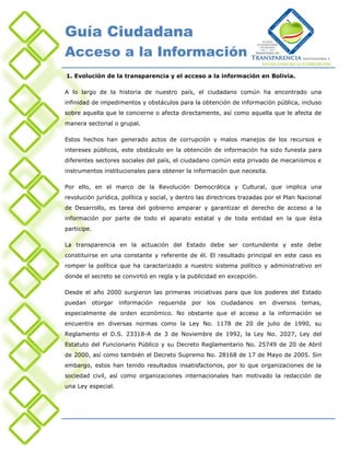 Guía Ciudadana
Acceso a la Información
1. Evolución de la transparencia y el acceso a la información en Bolivia.

A lo largo de la historia de nuestro país, el ciudadano común ha encontrado una
infinidad de impedimentos y obstáculos para la obtención de información pública, incluso
sobre aquella que le concierne o afecta directamente, así como aquella que le afecta de
manera sectorial o grupal.

Estos hechos han generado actos de corrupción y malos manejos de los recursos e
intereses públicos, este obstáculo en la obtención de información ha sido funesta para
diferentes sectores sociales del país, el ciudadano común esta privado de mecanismos e
instrumentos institucionales para obtener la información que necesita.

Por ello, en el marco de la Revolución Democrática y Cultural, que implica una
revolución jurídica, política y social, y dentro las directrices trazadas por el Plan Nacional
de Desarrollo, es tarea del gobierno amparar y garantizar el derecho de acceso a la
información por parte de todo el aparato estatal y de toda entidad en la que ésta
participe.

La transparencia en la actuación del Estado debe ser contundente y este debe
constituirse en una constante y referente de él. El resultado principal en este caso es
romper la política que ha caracterizado a nuestro sistema político y administrativo en
donde el secreto se convirtió en regla y la publicidad en excepción.

Desde el año 2000 surgieron las primeras iniciativas para que los poderes del Estado
puedan       otorgar   información   requerida   por   los   ciudadanos   en   diversos   temas,
especialmente de orden económico. No obstante que el acceso a la información se
encuentra en diversas normas como la Ley No. 1178 de 20 de julio de 1990, su
Reglamento el D.S. 23318-A de 3 de Noviembre de 1992, la Ley No. 2027, Ley del
Estatuto del Funcionario Público y su Decreto Reglamentario No. 25749 de 20 de Abril
de 2000, así como también el Decreto Supremo No. 28168 de 17 de Mayo de 2005. Sin
embargo, estos han tenido resultados insatisfactorios, por lo que organizaciones de la
sociedad civil, así como organizaciones internacionales han motivado la redacción de
una Ley especial.
 