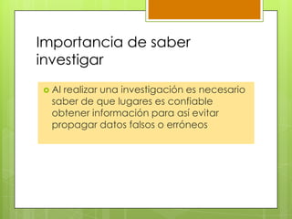 Importancia de saber
investigar
 Al realizar una investigación es necesario
saber de que lugares es confiable
obtener información para así evitar
propagar datos falsos o erróneos
 