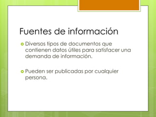 Fuentes de información
 Diversos tipos de documentos que
contienen datos útiles para satisfacer una
demanda de información.
 Pueden ser publicadas por cualquier
persona.
 