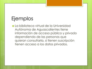 Ejemplos
 La biblioteca virtual de la Universidad
Autónoma de Aguascalientes tiene
información de acceso público y privado
dependiendo de las personas que
quieran consultarla, si tienen suscripción
tienen acceso a los datos privados.
 