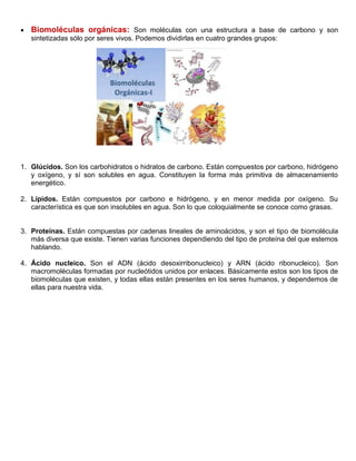  Biomoléculas orgánicas: Son moléculas con una estructura a base de carbono y son
sintetizadas sólo por seres vivos. Podemos dividirlas en cuatro grandes grupos:
1. Glúcidos. Son los carbohidratos o hidratos de carbono. Están compuestos por carbono, hidrógeno
y oxígeno, y sí son solubles en agua. Constituyen la forma más primitiva de almacenamiento
energético.
2. Lípidos. Están compuestos por carbono e hidrógeno, y en menor medida por oxígeno. Su
característica es que son insolubles en agua. Son lo que coloquialmente se conoce como grasas.
3. Proteínas. Están compuestas por cadenas lineales de aminoácidos, y son el tipo de biomolécula
más diversa que existe. Tienen varias funciones dependiendo del tipo de proteína del que estemos
hablando.
4. Ácido nucleico. Son el ADN (ácido desoxirribonucleico) y ARN (ácido ribonucleico). Son
macromoléculas formadas por nucleótidos unidos por enlaces. Básicamente estos son los tipos de
biomoléculas que existen, y todas ellas están presentes en los seres humanos, y dependemos de
ellas para nuestra vida.
 