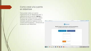 Como crear una cuenta
en slideshare
Para poder crear un cuenta
ingresamos en el “Slideshare.net” y
ingresamos en la opción signup y
llenamos los datos que son: correo,
nombre de usuario y contraseña,
también podemos ingresar con la
cuenta de Facebook, y entonces ya
podemos usar slideshare.
 