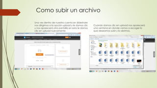 Como subir un archivo
Una ves dentro de nuestra cuenta en slideshare
nos dirigimos a la opción upload y le damos clic
y nos aparecerá otra pantalla en esta le damos
clic en upluad nuevamente
Cuando damos clic en upload nos aparecerá
una ventana en donde vamos a escoger lo
que deseamos subir y lo abrimos.
 