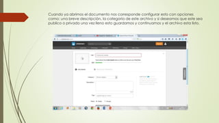 Cuando ya abrimos el documento nos corresponde configurar esto con opciones
como: una breve descripción, la categoría de este archivo y si deseamos que este sea
publico o privado una vez lleno esto guardamos y continuamos y el archivo esta listo.
 