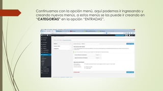 Continuamos con la opción menú, aquí podemos ir ingresando y
creando nuevos menús, a estos menús se los puede ir creando en
“CATEGORÍAS” en la opción “ENTRADAS”.
 