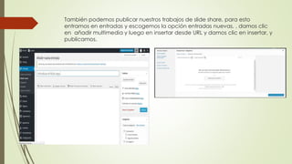También podemos publicar nuestros trabajos de slide share, para esto
entramos en entradas y escogemos la opción entradas nuevas, , damos clic
en añadir multimedia y luego en insertar desde URL y damos clic en insertar, y
publicamos.
 
