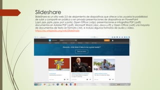 Slideshare
SlideShare es un sitio web 2.0 de alojamiento de diapositivas que ofrece a los usuarios la posibilidad
de subir y compartir en público o en privado presentaciones de diapositivas en PowerPoint
(.ppt,.pps,.pptx,.ppsx,.pot y.potx), Open Office (.odp); presentaciones e infografías PDF (.pdf);
documentos en Adobe PDF (.pdf), Microsoft Word (.doc,.docx y.rtf) y Open Office (.odt) y la mayoría
de documentos de texto sin formato (.txt), e incluso algunos formatos de audio y vídeo.
https://es.wikipedia.org/wiki/SlideShare
 