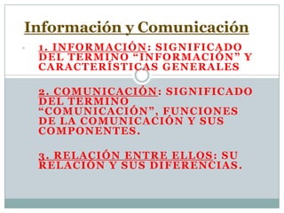 • 1. INFORMACIÓN: SIGNIFICADO
DEL TERMINO “INFORMACIÓN” Y
CARACTERÍSTICAS GENERALES
• 2. COMUNICACIÓN: SIGNIFICADO
DEL TERMINO
“COMUNICACIÓN”, FUNCIONES
DE LA COMUNICACIÓN Y SUS
COMPONENTES.
• 3. RELACIÓN ENTRE ELLOS: SU
RELACIÓN Y SUS DIFERENCIAS.
Información y Comunicación
 