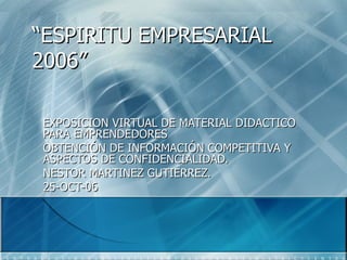 “ ESPIRITU EMPRESARIAL 2006” EXPOSICION VIRTUAL DE MATERIAL DIDACTICO PARA EMPRENDEDORES OBTENCIÓN DE INFORMACIÓN COMPETITIVA Y ASPECTOS DE CONFIDENCIALIDAD. NESTOR MARTINEZ GUTIERREZ. 25-OCT-06 