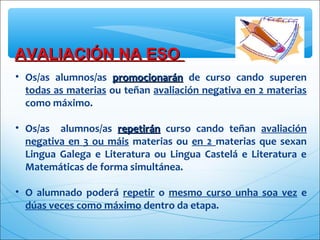 AVALIACIÓN NA ESOAVALIACIÓN NA ESO
• Os/as alumnos/as promocionaránpromocionarán de curso cando superen
todas as materias ou teñan avaliación negativa en 2 materias
como máximo.
• Os/as alumnos/as repetiránrepetirán curso cando teñan avaliación
negativa en 3 ou máis materias ou en 2 materias que sexan
Lingua Galega e Literatura ou Lingua Castelá e Literatura e
Matemáticas de forma simultánea.
• O alumnado poderá repetir o mesmo curso unha soa vez e
dúas veces como máximo dentro da etapa.
 