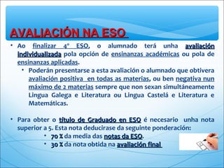 AVALIACIÓN NA ESOAVALIACIÓN NA ESO
• Ao finalizar 4º ESO, o alumnado terá unha avaliaciónavaliación
individualizadaindividualizada pola opción de ensinanzas académicas ou pola de
ensinanzas aplicadas.
• Poderán presentarse a esta avaliación o alumnado que obtivera
avaliación positiva en todas as materias, ou ben negativa nun
máximo de 2 materias sempre que non sexan simultáneamente
Lingua Galega e Literatura ou Lingua Castelá e Literatura e
Matemáticas.
• Para obter o título de Graduado en ESOtítulo de Graduado en ESO é necesario unha nota
superior a 5. Esta nota deducirase da seguinte ponderación:
• 70 %70 % da media das notas da ESOnotas da ESO.
• 30 %30 % da nota obtida na avaliación finalavaliación final
 