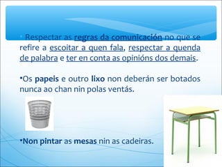 • Respectar as regras da comunicación no que se 
refire a escoitar a quen fala, respectar a quenda 
de palabra e ter en conta as opinións dos demais.
•Os papeis e outro lixo non deberán ser botados 
nunca ao chan nin polas ventás.
 
•Non pintar as mesas nin as cadeiras.
 