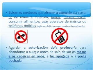 • Evitar as condutas que alteran a atención da clase: 
rir  de  maneira  indebida,  berrar,  mascar  chicle, 
consumir  alimentos,  usar  aparatos  de  música  ou 
teléfonos móbiles (agás uso didáctico supervisado polo profesor/a).
• Agardar  a  autorización do/a profesor/a  para 
abandonar a aula; e antes de saír, deixar as mesas
e as cadeiras en orde,  a  luz apagada  e  a  porta
pechada.
 