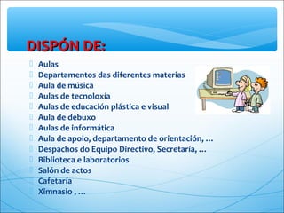  Aulas
 Departamentos das diferentes materias
 Aula de música
 Aulas de tecnoloxía
 Aulas de educación plástica e visual
 Aula de debuxo
 Aulas de informática
 Aula de apoio, departamento de orientación, …
 Despachos do Equipo Directivo, Secretaría, …
 Biblioteca e laboratorios
 Salón de actos
 Cafetaría
 Ximnasio , …
DISPÓN DE:DISPÓN DE:
 