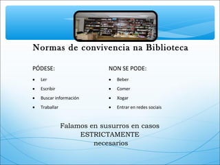 Normas de convivencia na Biblioteca
PÓDESE: NON SE PODE:
• Ler • Beber
• Escribir • Comer
• Buscar información • Xogar
• Traballar • Entrar en redes sociais
Falamos en susurros en casos
ESTRICTAMENTE
necesarios
 