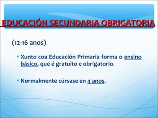 EDUCACIÓN SECUNDARIA OBRIGATORIAEDUCACIÓN SECUNDARIA OBRIGATORIA
(12-16 anos)
•Xunto coa Educación Primaria forma o ensino
básico, que é gratuito e obrigatorio.
•Normalmente cúrsase en 4 anos.
 