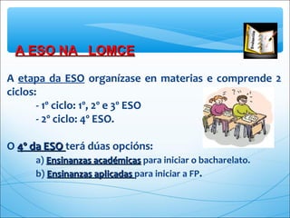 A ESO NA LOMCEA ESO NA LOMCE
A etapa da ESO organízase en materias e comprende 2
ciclos:
- 1º ciclo: 1º, 2º e 3º ESO
- 2º ciclo: 4º ESO.
O 4º da ESO4º da ESO terá dúas opcións:
a) Ensinanzas académicasEnsinanzas académicas para iniciar o bacharelato.
b) Ensinanzas aplicadasEnsinanzas aplicadas para iniciar a FP.
 
