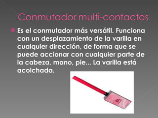 Es el conmutador más versátil. Funciona con un desplazamiento de la varilla en cualquier dirección, de forma que se puede accionar con cualquier parte de la cabeza, mano, pie...   La varilla está acolchada.  