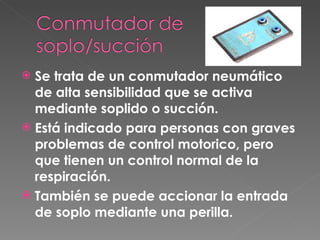 Se trata de un conmutador neumático de alta sensibilidad que se activa mediante soplido o succión.  Está indicado para personas con graves problemas de control motorico, pero que tienen un control normal de la respiración.  También se puede accionar la entrada de soplo mediante una perilla.  