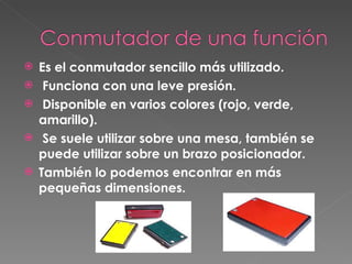 Es el conmutador sencillo más utilizado. Funciona con una leve presión. Disponible en varios colores (rojo, verde, amarillo). Se suele utilizar sobre una mesa, también se puede utilizar sobre un brazo posicionador.   También lo podemos encontrar en más pequeñas dimensiones. 