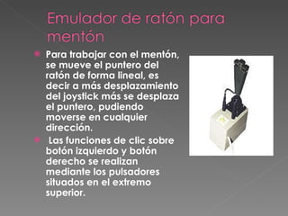 Para trabajar con el mentón, se mueve el puntero del ratón de forma lineal, es decir a más desplazamiento del joystick más se desplaza el puntero, pudiendo moverse en cualquier dirección. Las funciones de clic sobre botón izquierdo y botón derecho se realizan mediante los pulsadores situados en el extremo superior.   