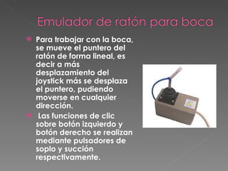 Para trabajar con la boca, se mueve el puntero del ratón de forma lineal, es decir a más desplazamiento del joystick más se desplaza el puntero, pudiendo moverse en cualquier dirección. Las funciones de clic sobre botón izquierdo y botón derecho se realizan mediante pulsadores de soplo y succión respectivamente.   