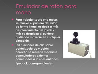 Para trabajar sobre una mesa, se mueve el puntero del ratón de forma lineal, es decir a más desplazamiento del joystick más se desplaza el puntero, pudiendo moverse en cualquier dirección.  Las funciones de clic sobre botón izquierdo y botón derecho se realizan mediante conmutadores externos conectados a las dos entradas tipo jack correspondientes.   