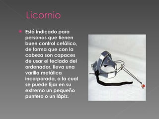 Está indicado para personas que tienen buen control cefálico, de forma que con la cabeza son capaces de usar el teclado del ordenador, lleva una varilla metálica incorporada, a la cual se puede fijar en su extremo un pequeño puntero o un lápiz. 