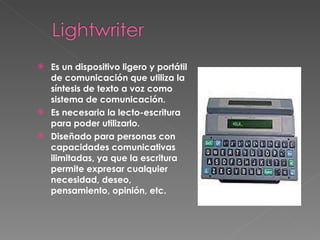 Es un dispositivo ligero y portátil de comunicación que utiliza la síntesis de texto a voz como sistema de comunicación.  Es necesaria la lecto-escritura para poder utilizarlo.  Diseñado para personas con capacidades comunicativas ilimitadas, ya que la escritura permite expresar cualquier necesidad, deseo, pensamiento, opinión, etc.   