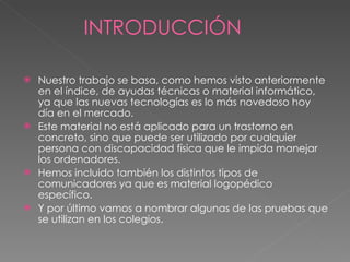 INTRODUCCIÓN Nuestro trabajo se basa, como hemos visto anteriormente en el índice, de ayudas técnicas o material informático, ya que las nuevas tecnologías es lo más novedoso hoy día en el mercado.  Este material no está aplicado para un trastorno en concreto, sino que puede ser utilizado por cualquier persona con discapacidad física que le impida manejar los ordenadores. Hemos incluido también los distintos tipos de comunicadores ya que es material logopédico específico.  Y por último vamos a nombrar algunas de las pruebas que se utilizan en los colegios. 