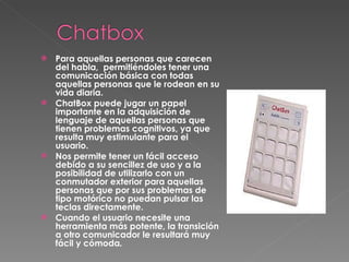 Para aquellas personas que carecen del habla,  permitiéndoles tener una comunicación básica con todas aquellas personas que le rodean en su vida diaria.  ChatBox puede jugar un papel importante en la adquisición de lenguaje de aquellas personas que tienen problemas cognitivos, ya que resulta muy estimulante para el usuario.  Nos permite tener un fácil acceso debido a su sencillez de uso y a la posibilidad de utilizarlo con un conmutador exterior para aquellas personas que por sus problemas de tipo motórico no puedan pulsar las teclas directamente.  Cuando el usuario necesite una herramienta más potente, la transición a otro comunicador le resultará muy fácil y cómoda .  