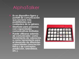 Es un dispositivo ligero y portátil de comunicación que encierra más posibilidades que cualquiera de su género.  Diseñado para personas con capacidades comunicativas limitadas Puede utilizarse además de comunicador, como herramienta de valoración o como herramienta para el desarrollo de diferentes capacidades (asociación física y de conceptos, predicción, lateralidad, etc.).   