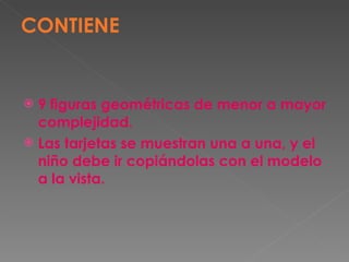 CONTIENE 9 figuras geométricas de menor a mayor complejidad.  Las tarjetas se muestran una a una, y el niño debe ir copiándolas con el modelo a la vista. 