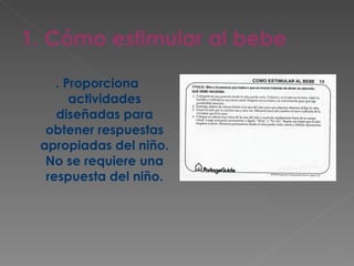 1. Cómo estimular al bebe . Proporciona actividades diseñadas para obtener respuestas apropiadas del niño. No se requiere una respuesta del niño. 