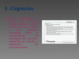 5. Cognición. Abarca actividades o pautas que incluyen desde empezar a tomar conciencia de sí mismo y del ambiente inmediato hasta el conocimiento de conceptos de números, repetición de cuentos y realización de comparaciones. 